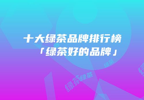 十大绿茶品牌排行榜「绿茶好的品牌」