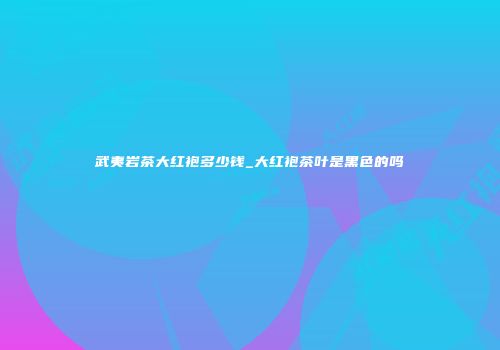 武夷岩茶大红袍多少钱_大红袍茶叶是黑色的吗