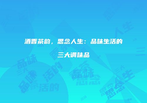 酒香茶韵，思念人生：品味生活的三大调味品