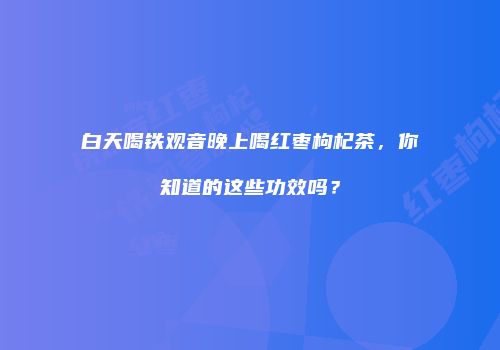 白天喝铁观音晚上喝红枣枸杞茶，你知道的这些功效吗？