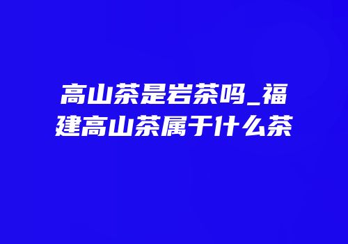 高山茶是岩茶吗_福建高山茶属于什么茶