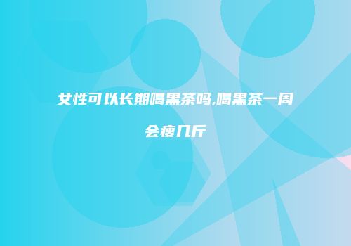 女性可以长期喝黑茶吗,喝黑茶一周会瘦几斤