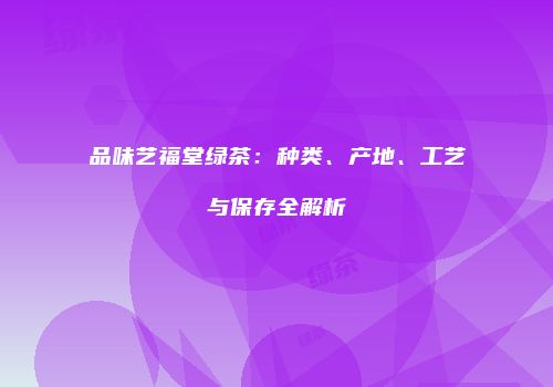 品味艺福堂绿茶：种类、产地、工艺与保存全解析