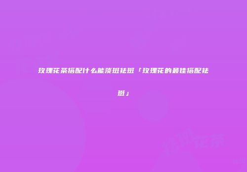 玫瑰花茶搭配什么能淡斑祛斑「玫瑰花的最佳搭配祛斑」