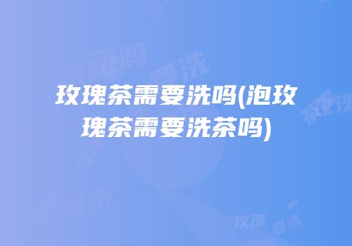 玫瑰茶需要洗吗(泡玫瑰茶需要洗茶吗)