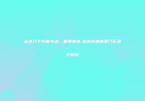 从这几个方面考虑，避免被坑,选择合适的厦门花茶供应商