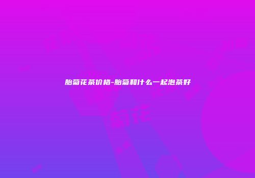 胎菊花茶价格-胎菊和什么一起泡茶好