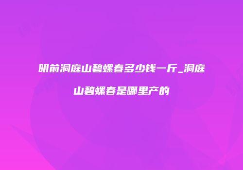 明前洞庭山碧螺春多少钱一斤_洞庭山碧螺春是哪里产的