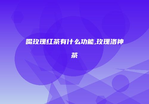 喝玫瑰红茶有什么功能,玫瑰洛神茶