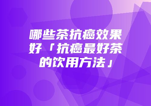 哪些茶抗癌效果好「抗癌最好茶的饮用方法」
