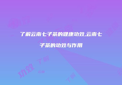 了解云南七子茶的健康功效,云南七子茶的功效与作用