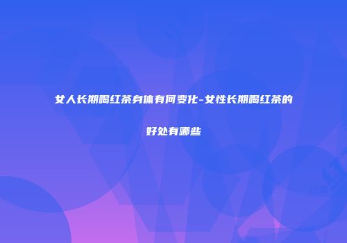 女人长期喝红茶身体有何变化-女性长期喝红茶的好处有哪些