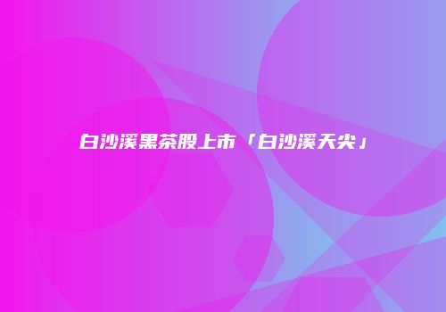 白沙溪黑茶股上市「白沙溪天尖」
