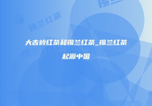 大吉岭红茶和锡兰红茶_锡兰红茶起源中国