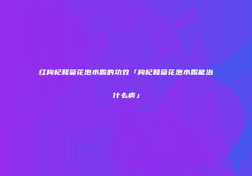 红枸杞和菊花泡水喝的功效「枸杞和菊花泡水喝能治什么病」