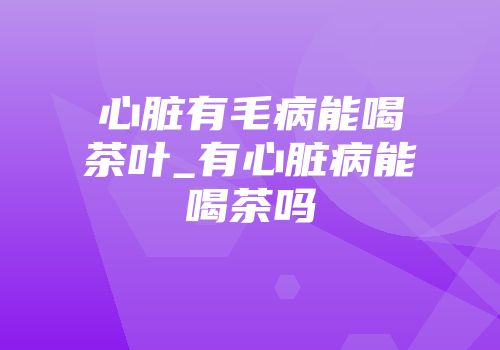 心脏有毛病能喝茶叶_有心脏病能喝茶吗