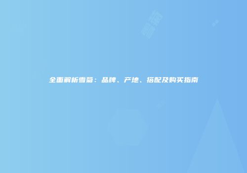 全面解析雪菊：品牌、产地、搭配及购买指南