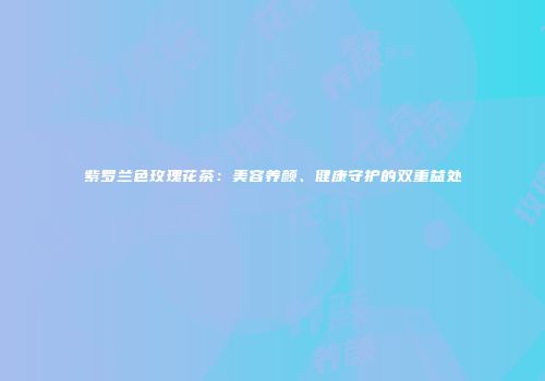 紫罗兰色玫瑰花茶：美容养颜、健康守护的双重益处