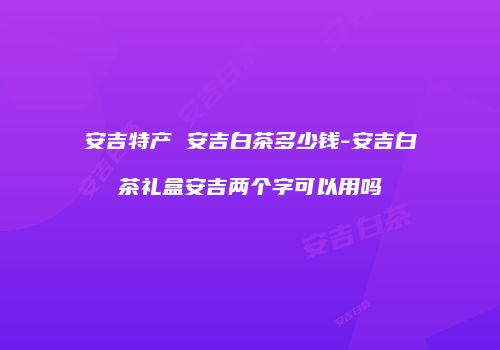 安吉特产 安吉白茶多少钱-安吉白茶礼盒安吉两个字可以用吗