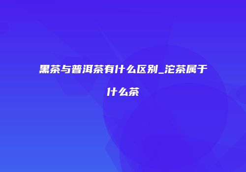 黑茶与普洱茶有什么区别_沱茶属于什么茶