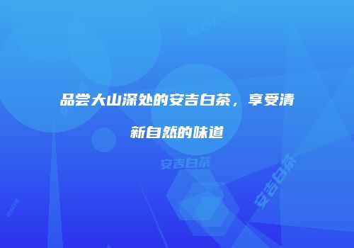 品尝大山深处的安吉白茶，享受清新自然的味道