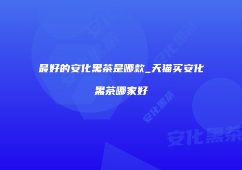 最好的安化黑茶是哪款_天猫买安化黑茶哪家好