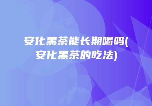 安化黑茶能长期喝吗(安化黑茶的吃法)