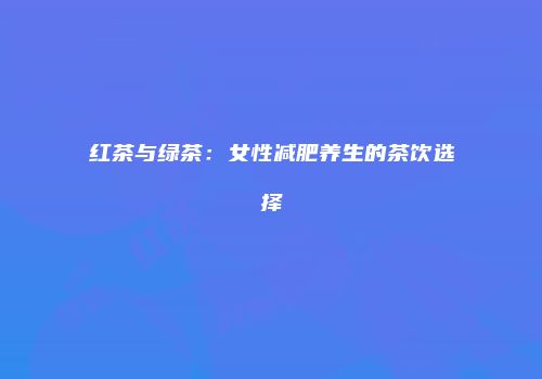 红茶与绿茶：女性减肥养生的茶饮选择