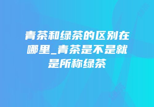 青茶和绿茶的区别在哪里_青茶是不是就是所称绿茶