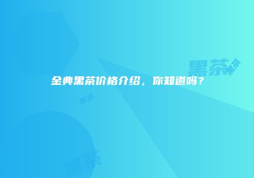 金典黑茶价格介绍，你知道吗？