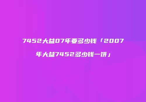7452大益07年要多少钱「2007年大益7452多少钱一饼」