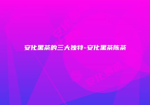 安化黑茶的三大独特-安化黑茶陈茶