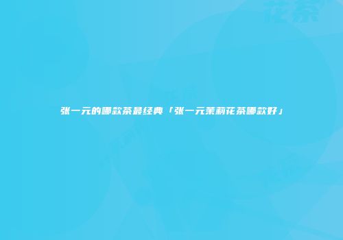 张一元的哪款茶最经典「张一元茉莉花茶哪款好」
