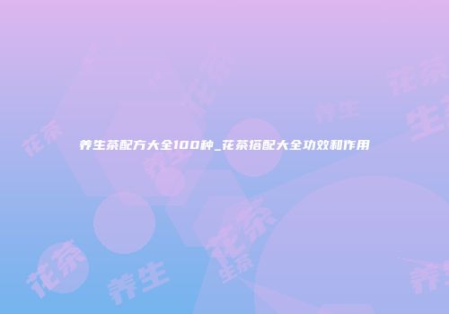 养生茶配方大全100种_花茶搭配大全功效和作用