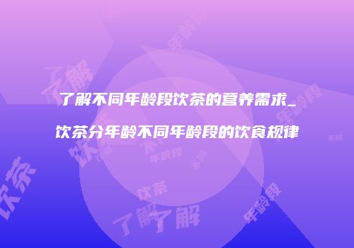 了解不同年龄段饮茶的营养需求_饮茶分年龄不同年龄段的饮食规律