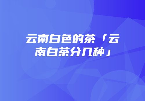 云南白色的茶「云南白茶分几种」