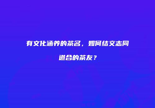 有文化涵养的茶名，如何结交志同道合的茶友？