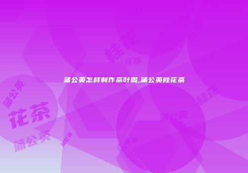 蒲公英怎样制作茶叶喝,蒲公英桂花茶