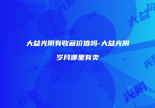 大益光阴有收藏价值吗-大益光阴岁月哪里有卖