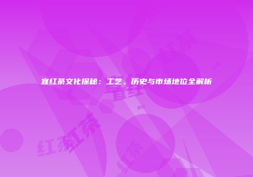 宜红茶文化探秘：工艺、历史与市场地位全解析