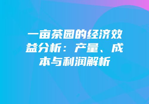 一亩茶园的经济效益分析：产量、成本与利润解析