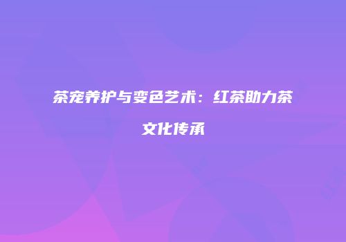 茶宠养护与变色艺术：红茶助力茶文化传承