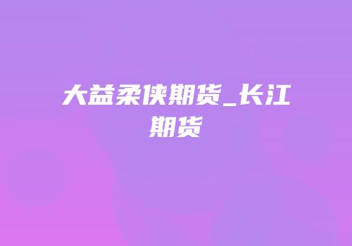 大益柔侠期货_长江期货