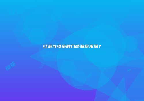 红茶与绿茶的口感有何不同？