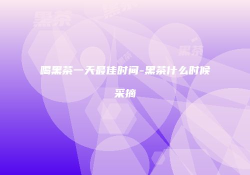 喝黑茶一天最佳时间-黑茶什么时候采摘