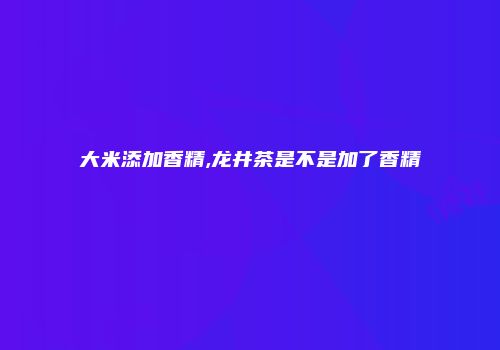 大米添加香精,龙井茶是不是加了香精