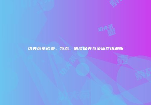 功夫茶紫砂壶：特点、清洁保养与茶垢作用解析