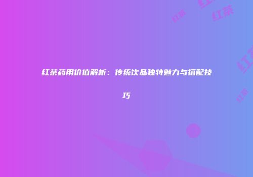 红茶药用价值解析：传统饮品独特魅力与搭配技巧