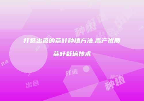打造出色的茶叶种植方法,高产优质茶叶栽培技术