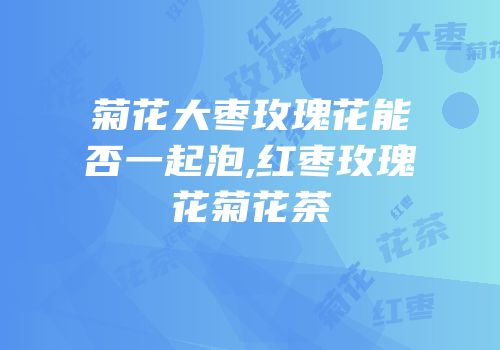 菊花大枣玫瑰花能否一起泡,红枣玫瑰花菊花茶
